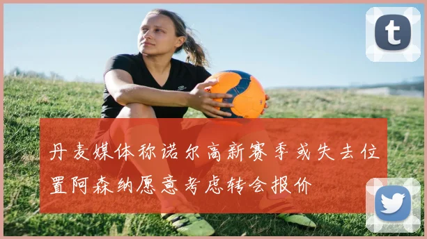 丹麦媒体称诺尔高新赛季或失去位置阿森纳愿意考虑转会报价