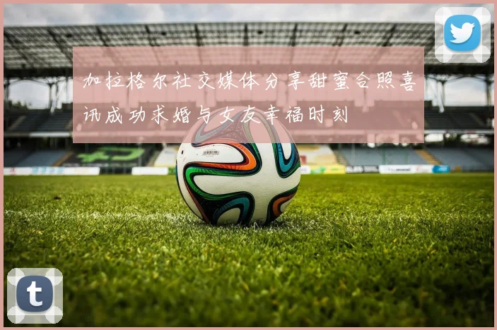 加拉格尔社交媒体分享甜蜜合照喜讯成功求婚与女友幸福时刻