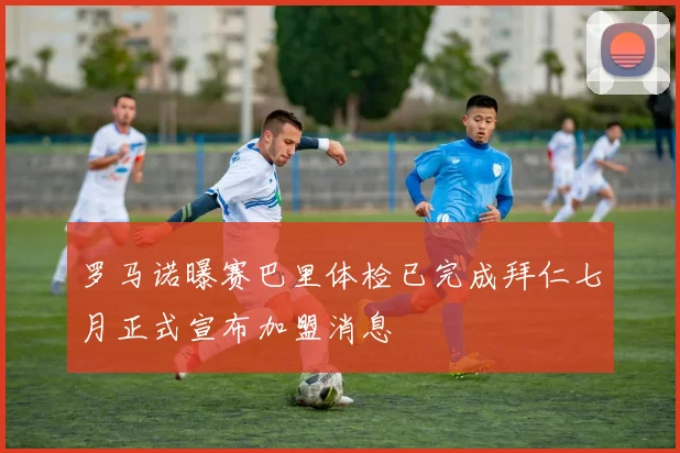 罗马诺曝赛巴里体检已完成拜仁七月正式宣布加盟消息