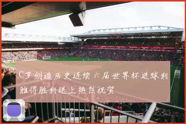 C罗创造历史连续六届世界杯进球利雅得胜利送上热烈祝贺