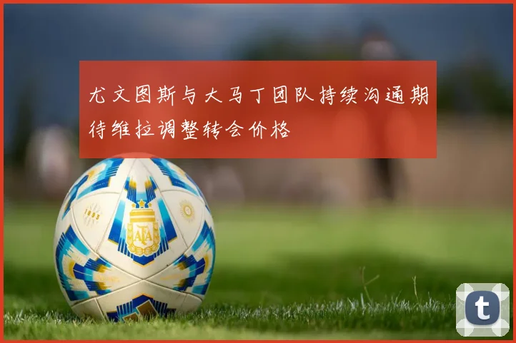 尤文图斯与大马丁团队持续沟通期待维拉调整转会价格