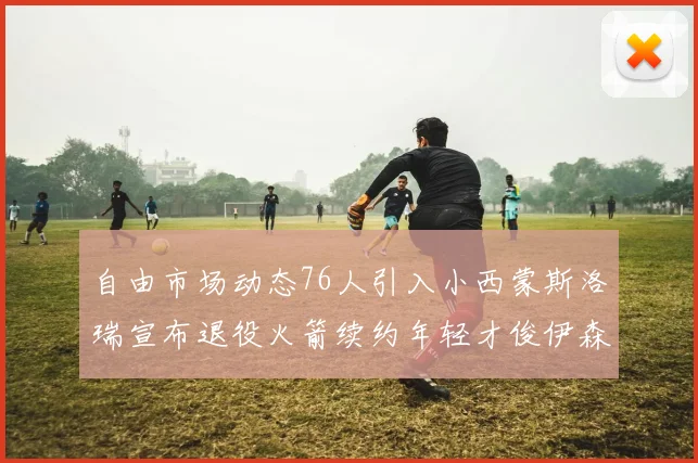 自由市场动态76人引入小西蒙斯洛瑞宣布退役火箭续约年轻才俊伊森