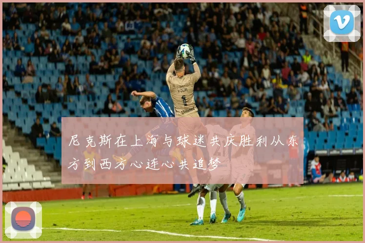 尼克斯在上海与球迷共庆胜利从东方到西方心连心共追梦