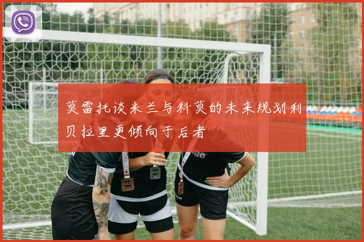 莫雷托谈米兰与科莫的未来规划利贝拉里更倾向于后者