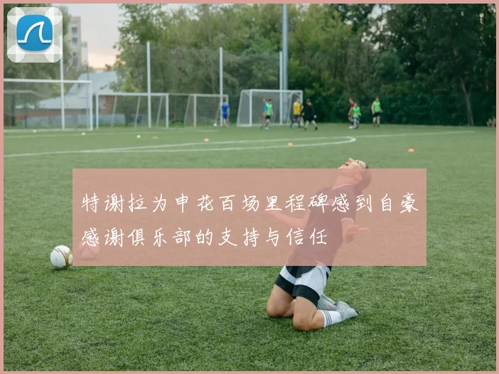 特谢拉为申花百场里程碑感到自豪感谢俱乐部的支持与信任