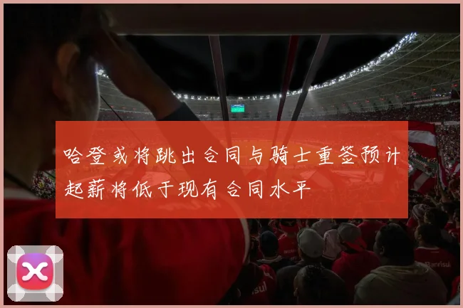 哈登或将跳出合同与骑士重签预计起薪将低于现有合同水平