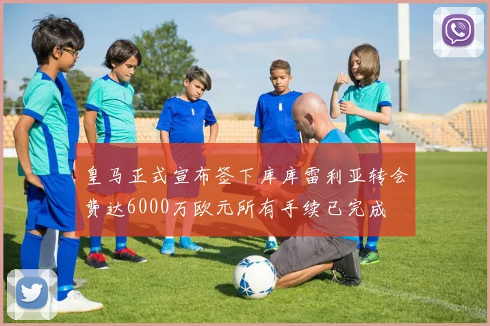 皇马正式宣布签下库库雷利亚转会费达6000万欧元所有手续已完成