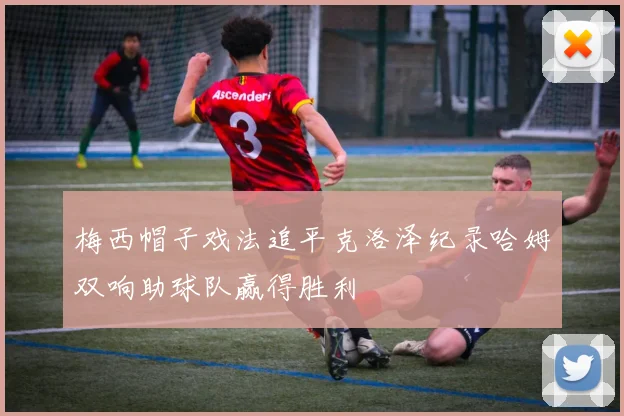 梅西帽子戏法追平克洛泽纪录哈姆双响助球队赢得胜利