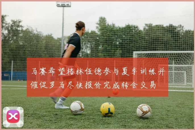 马赛希望格林伍德参与夏季训练并催促罗马尽快报价完成转会交易